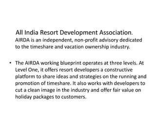 All India Resort Development Association.
AIRDA is an independent, non-profit advisory dedicated
to the timeshare and vacation ownership industry.
• The AIRDA working blueprint operates at three levels. At
Level One, it offers resort developers a constructive
platform to share ideas and strategies on the running and
promotion of timeshare. It also works with developers to
cut a clean image in the industry and offer fair value on
holiday packages to customers.
 