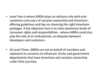 • Level Two is where AIRDA plays an advisory role with end-
customers and users of vacation ownership and timeshare -
offering guidelines and tips on choosing the right timeshare
packages. A key objective here is to raise awareness levels of
consumer rights and responsibilities - where AIRDA could also
play the role of an ombudsman, on disputes between
developers and customers.
• At Level Three, AIRDA can act on behalf of members and
represent its concerns to influencer circles and government
departments that have timeshare and vacation ownership
under their purview.
 
