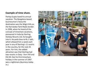 Example of time share.
Pankaj Gupta loved his annual
vacation. The Bangalore-based
businessman's favourite
destination was the Nilgiri hills on
the Karnataka-Tamil Nadu border.
In 1996, when he heard of the
concept of timeshare vacations,
pioneered in India by Sterling
Holiday Resorts Ltd, he bought
into it. He paid close to Rs 1 lakh,
which allowed him a week each
year in any of Sterling's 11 resorts
in the country, for the next 25
years. For him, the added
attraction was that Sterling had
two resorts in Ooty - Fern Hill and
Elk Hill. But his first timeshare
holiday in the summer of 1997
was a nightmare.(business today
in.)
 