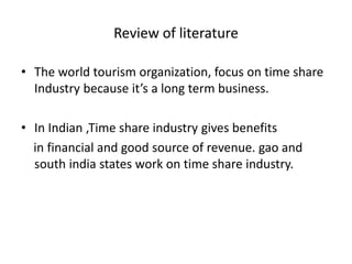 Review of literature
• The world tourism organization, focus on time share
Industry because it’s a long term business.
• In Indian ,Time share industry gives benefits
in financial and good source of revenue. gao and
south india states work on time share industry.
 