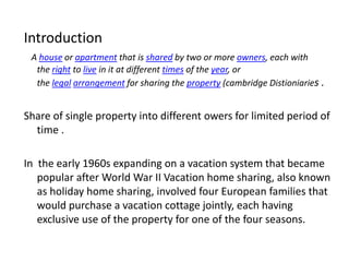 Introduction
A house or apartment that is shared by two or more owners, each with
the right to live in it at different times of the year, or
the legal arrangement for sharing the property (cambridge Distioniaries .
Share of single property into different owers for limited period of
time .
In the early 1960s expanding on a vacation system that became
popular after World War II Vacation home sharing, also known
as holiday home sharing, involved four European families that
would purchase a vacation cottage jointly, each having
exclusive use of the property for one of the four seasons.
 