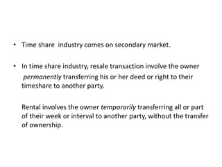 • Time share industry comes on secondary market.
• In time share industry, resale transaction involve the owner
permanently transferring his or her deed or right to their
timeshare to another party.
Rental involves the owner temporarily transferring all or part
of their week or interval to another party, without the transfer
of ownership.
 