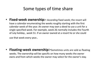 Some types of time share
• Fixed-week ownership:- According fixed week; the resort will
have a calendar enumerating the weeks roughly starting with the first
calendar week of the year. An owner may own a deed to use a unit for a
single specified week. For example, week 26 normally includes the Fourth
of July holiday , week 51. If an owner owned at a resort he or she could
use that week every year.
• Floating-week ownership:-Sometimes units are sold as floating
weeks. The ownership will be specific on how many weeks the owner
owns and from which weeks the owner may select for the owner's stay.
 