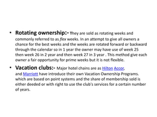 • Rotating ownership:-They are sold as rotating weeks and
commonly referred to as flex weeks. In an attempt to give all owners a
chance for the best weeks and the weeks are rotated forward or backward
through the calendar so in 1 year the owner may have use of week 25
then week 26 in 2 year and then week 27 in 3 year . This method give each
owner a fair opportunity for prime weeks but it is not flexible.
• Vacation clubs:- Major hotel chains are as Hilton Accor,
and Marriott have introduce their own Vacation Ownership Programs.
which are based on point systems and the share of membership sold is
either deeded or with right to use the club's services for a certain number
of years.
 