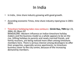 In India
• In India , time share industry growing with good growth.
• According economic Times, time share industry riped grow in 2001-
2014.
• Timeshare holidaying takes new contours:- Girish Rao, TNN Apr 23,
2004, 02.28am IST
BANGALORE: Western influence on Indian timeshare holiday
makers and the business model as a whole appears to be on the
rise. Gifting holidays to parents and newly married friends, and
family reunions, are being noticed more often among timeshare
members here. There is serious interest among developers to offer
their properties, especially service apartments, to timeshare
business closer to the city centre, because of the increasing
demand by members.
 