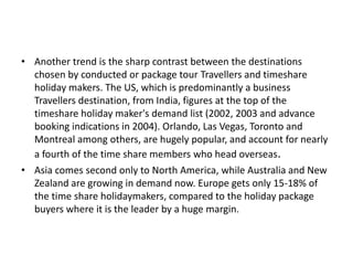 • Another trend is the sharp contrast between the destinations
chosen by conducted or package tour Travellers and timeshare
holiday makers. The US, which is predominantly a business
Travellers destination, from India, figures at the top of the
timeshare holiday maker's demand list (2002, 2003 and advance
booking indications in 2004). Orlando, Las Vegas, Toronto and
Montreal among others, are hugely popular, and account for nearly
a fourth of the time share members who head overseas.
• Asia comes second only to North America, while Australia and New
Zealand are growing in demand now. Europe gets only 15-18% of
the time share holidaymakers, compared to the holiday package
buyers where it is the leader by a huge margin.
 