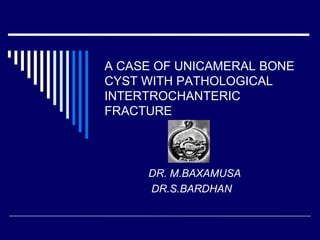 A CASE OF UNICAMERAL BONE
CYST WITH PATHOLOGICAL
INTERTROCHANTERIC
FRACTURE
DR. M.BAXAMUSA
DR.S.BARDHAN
 