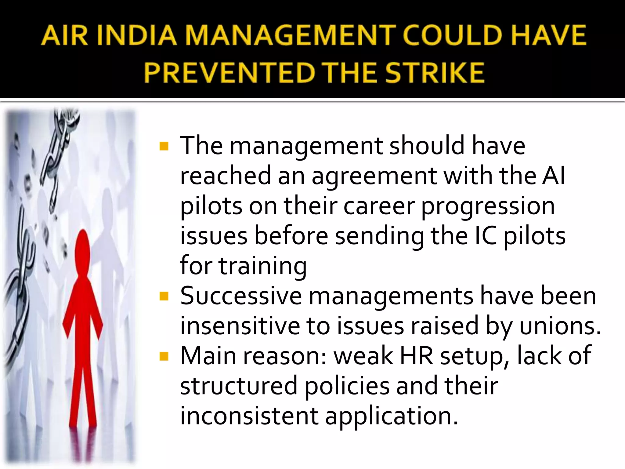  The management should have
reached an agreement with the AI
pilots on their career progression
issues before sending the IC pilots
for training
 Successive managements have been
insensitive to issues raised by unions.
 Main reason: weak HR setup, lack of
structured policies and their
inconsistent application.
 