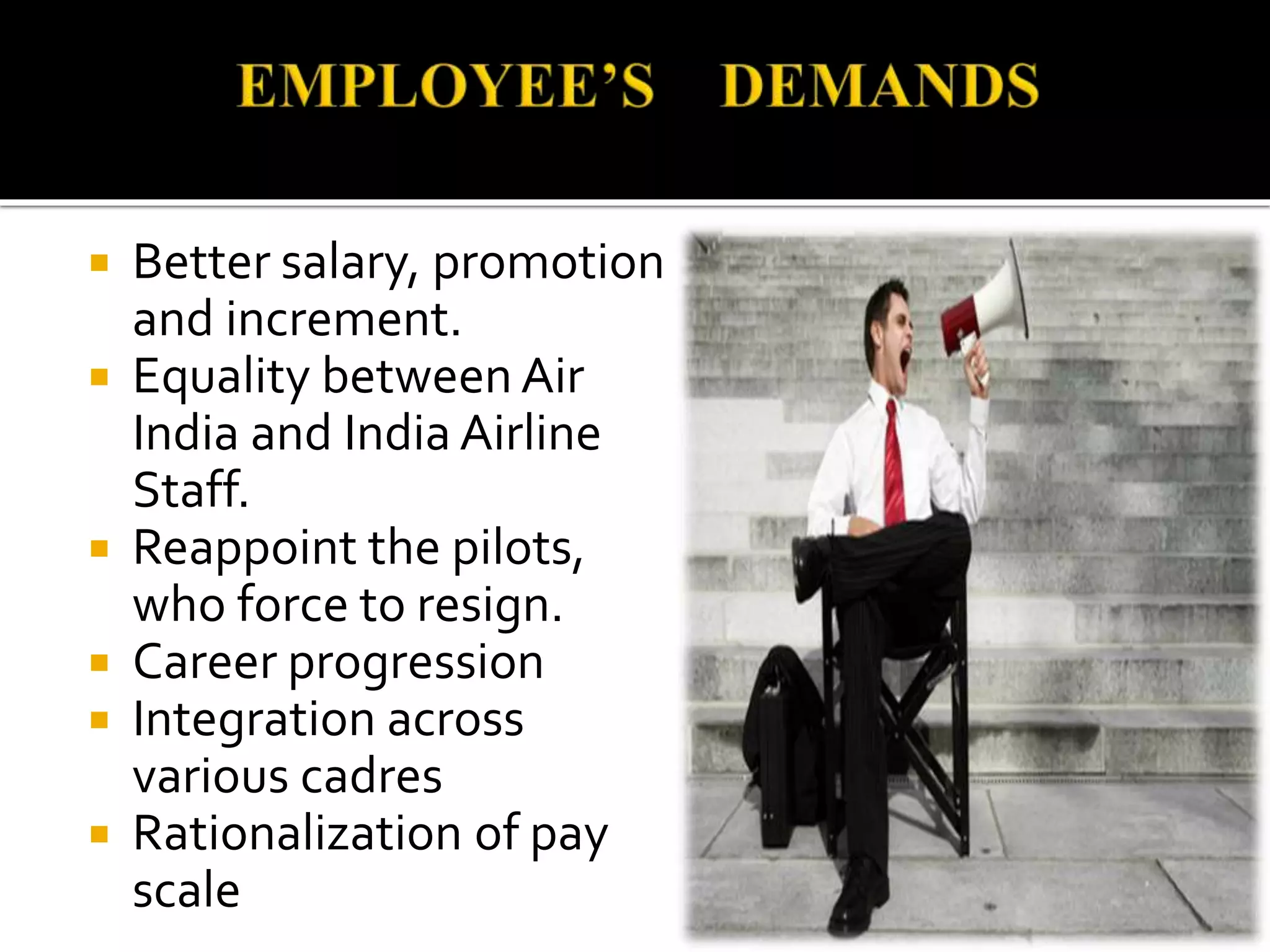  Better salary, promotion
and increment.
 Equality between Air
India and India Airline
Staff.
 Reappoint the pilots,
who force to resign.
 Career progression
 Integration across
various cadres
 Rationalization of pay
scale
 