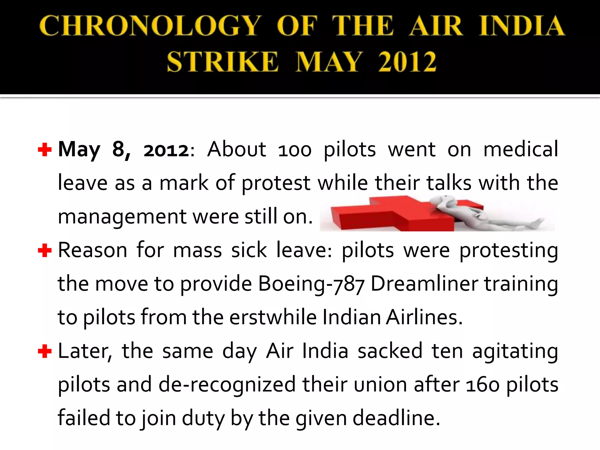  May 8, 2012: About 100 pilots went on medical
leave as a mark of protest while their talks with the
management were still on.
 Reason for mass sick leave: pilots were protesting
the move to provide Boeing-787 Dreamliner training
to pilots from the erstwhile Indian Airlines.
 Later, the same day Air India sacked ten agitating
pilots and de-recognized their union after 160 pilots
failed to join duty by the given deadline.
 