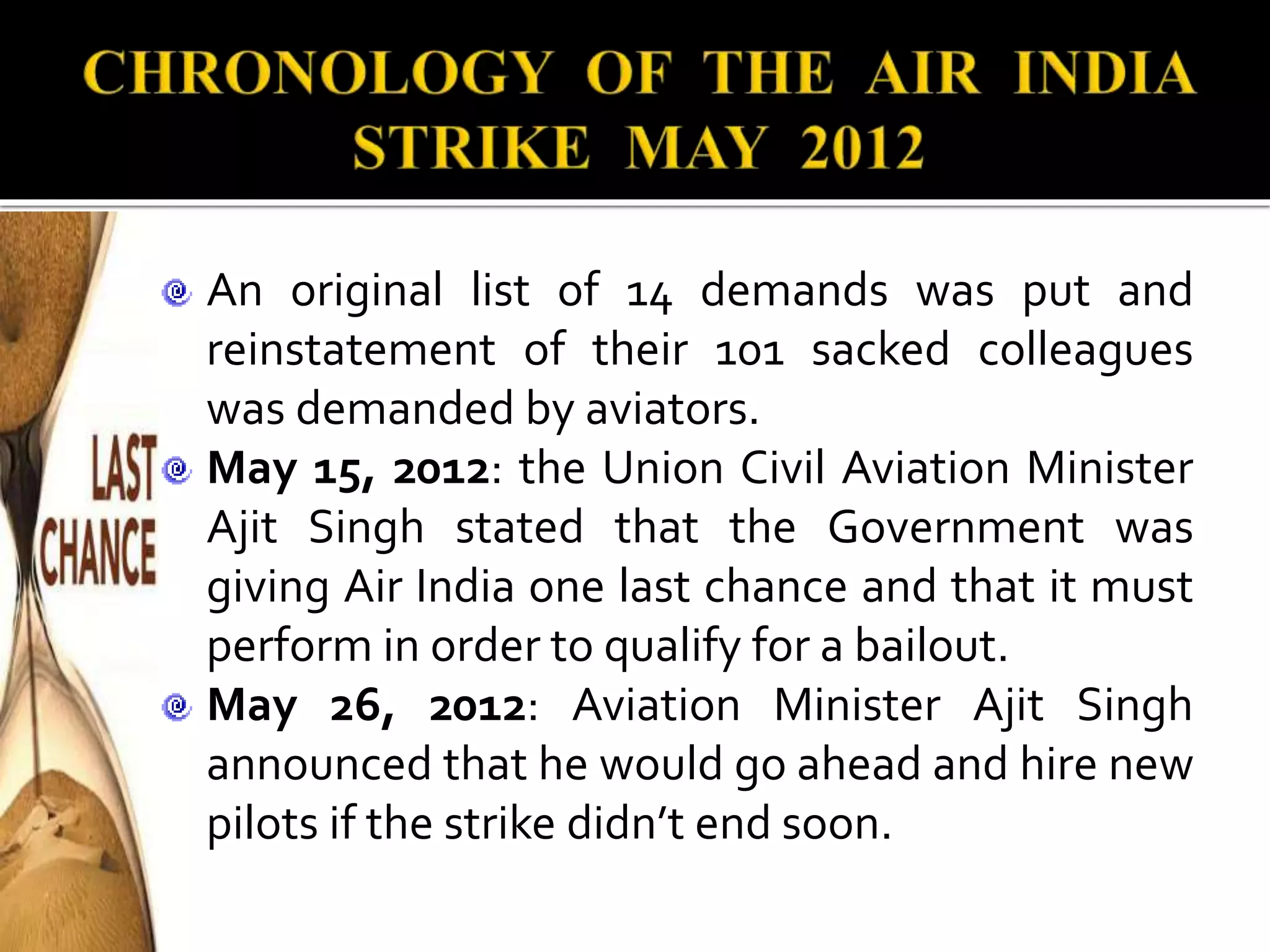 An original list of 14 demands was put and
reinstatement of their 101 sacked colleagues
was demanded by aviators.
May 15, 2012: the Union Civil Aviation Minister
Ajit Singh stated that the Government was
giving Air India one last chance and that it must
perform in order to qualify for a bailout.
May 26, 2012: Aviation Minister Ajit Singh
announced that he would go ahead and hire new
pilots if the strike didn’t end soon.
 