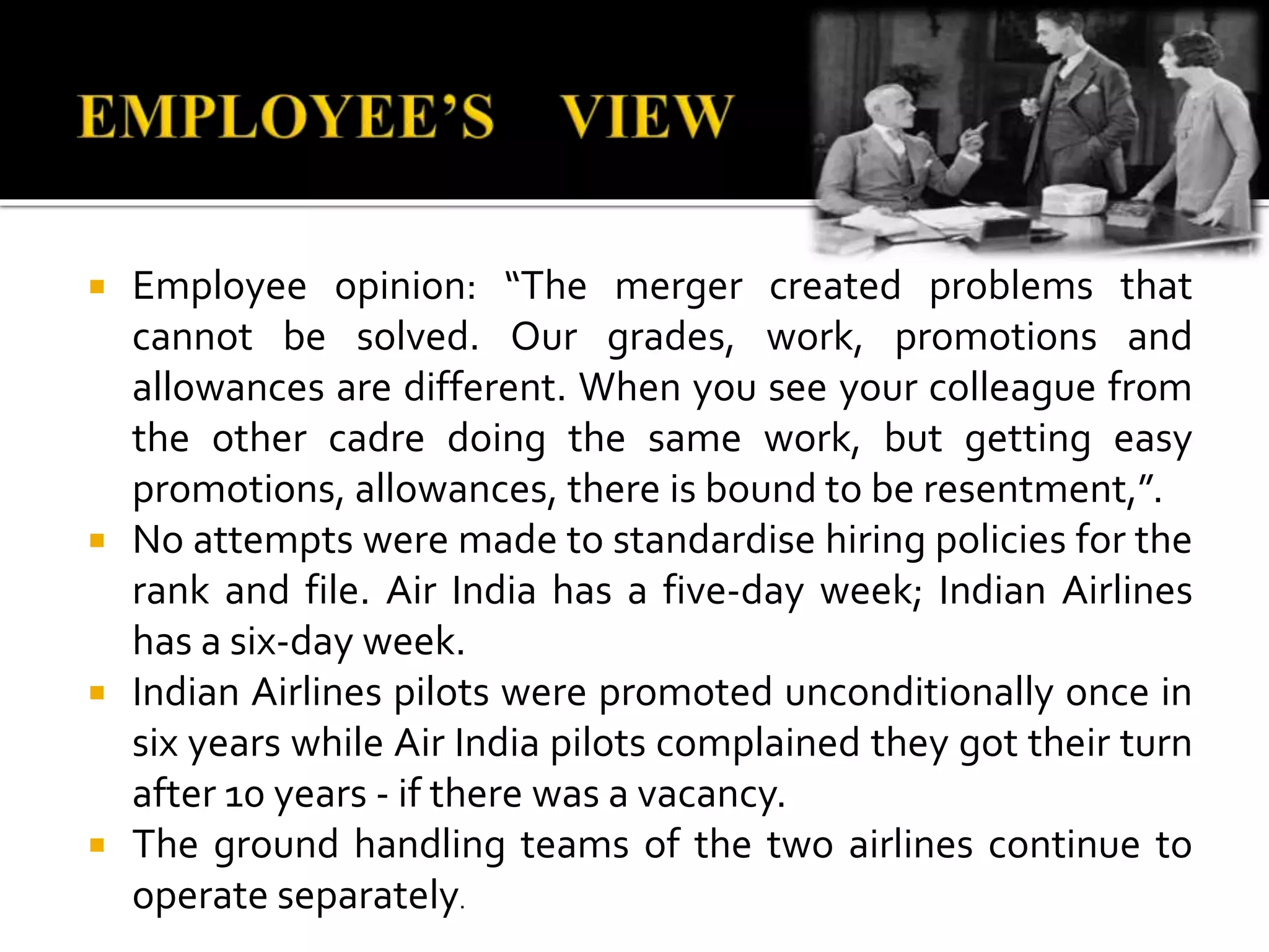  Employee opinion: “The merger created problems that
cannot be solved. Our grades, work, promotions and
allowances are different. When you see your colleague from
the other cadre doing the same work, but getting easy
promotions, allowances, there is bound to be resentment,”.
 No attempts were made to standardise hiring policies for the
rank and file. Air India has a five-day week; Indian Airlines
has a six-day week.
 Indian Airlines pilots were promoted unconditionally once in
six years while Air India pilots complained they got their turn
after 10 years - if there was a vacancy.
 The ground handling teams of the two airlines continue to
operate separately.
 