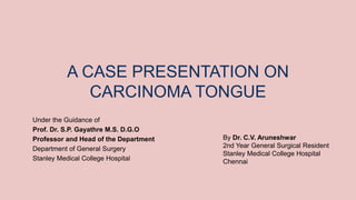A CASE PRESENTATION ON
CARCINOMA TONGUE
Under the Guidance of
Prof. Dr. S.P. Gayathre M.S. D.G.O
Professor and Head of the Department
Department of General Surgery
Stanley Medical College Hospital
By Dr. C.V. Aruneshwar
2nd Year General Surgical Resident
Stanley Medical College Hospital
Chennai
 