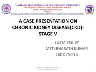 A CASE PRESENTATION ON
CHRONIC KIDNEY DISEASE(CKD)-
STAGE V
SAASTRA COLLEGE OF PHARMACETUCAL
EDUCATION AND RESEARCH
1
SUBMITED BY
METI.BHARATH KUMAR
16DK1T0014
 