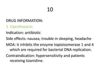 10
DRUG INFORMATION:
1. Ciprofloxacin:
Indication: antibiotic
Side effects: nausea, trouble in sleeping, headache
MOA: it inhibits the enzyme topioisomerase 1 and 4
which are required for bacterial DNA replication.
Contraindication: hypersensitivity and patients
receiving tizanidine.
 