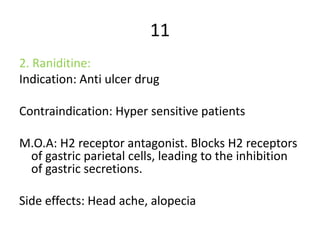 11
2. Raniditine:
Indication: Anti ulcer drug
Contraindication: Hyper sensitive patients
M.O.A: H2 receptor antagonist. Blocks H2 receptors
of gastric parietal cells, leading to the inhibition
of gastric secretions.
Side effects: Head ache, alopecia
 