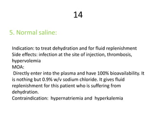 14
5. Normal saline:
Indication: to treat dehydration and for fluid replenishment
Side effects: infection at the site of injection, thrombosis,
hypervolemia
MOA:
Directly enter into the plasma and have 100% bioavailability. It
is nothing but 0.9% w/v sodium chloride. It gives fluid
replenishment for this patient who is suffering from
dehydration.
Contraindication: hypernatriemia and hyperkalemia
 