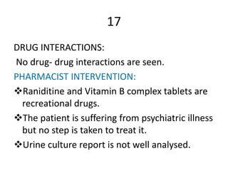 17
DRUG INTERACTIONS:
No drug- drug interactions are seen.
PHARMACIST INTERVENTION:
Raniditine and Vitamin B complex tablets are
recreational drugs.
The patient is suffering from psychiatric illness
but no step is taken to treat it.
Urine culture report is not well analysed.
 