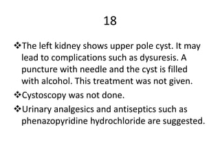 18
The left kidney shows upper pole cyst. It may
lead to complications such as dysuresis. A
puncture with needle and the cyst is filled
with alcohol. This treatment was not given.
Cystoscopy was not done.
Urinary analgesics and antiseptics such as
phenazopyridine hydrochloride are suggested.
 
