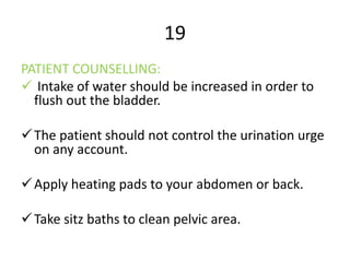 19
PATIENT COUNSELLING:
 Intake of water should be increased in order to
flush out the bladder.
The patient should not control the urination urge
on any account.
Apply heating pads to your abdomen or back.
Take sitz baths to clean pelvic area.
 