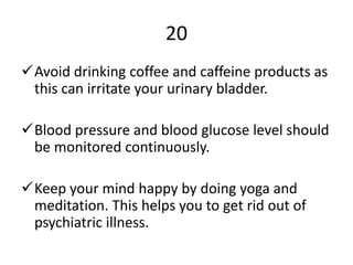 20
Avoid drinking coffee and caffeine products as
this can irritate your urinary bladder.
Blood pressure and blood glucose level should
be monitored continuously.
Keep your mind happy by doing yoga and
meditation. This helps you to get rid out of
psychiatric illness.
 