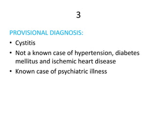 3
PROVISIONAL DIAGNOSIS:
• Cystitis
• Not a known case of hypertension, diabetes
mellitus and ischemic heart disease
• Known case of psychiatric illness
 