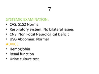 7
SYSTEMIC EXAMINATION:
• CVS: S1S2 Normal
• Respiratory system: No bilateral issues
• CNS: Non Focal Neurological Deficit
• USG Abdomen: Normal
ADVICE:
• Hemoglobin
• Renal function
• Urine culture test
 