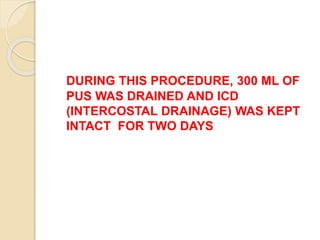 DURING THIS PROCEDURE, 300 ML OF
PUS WAS DRAINED AND ICD
(INTERCOSTAL DRAINAGE) WAS KEPT
INTACT FOR TWO DAYS
 