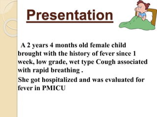 Presentation
A 2 years 4 months old female child
brought with the history of fever since 1
week, low grade, wet type Cough associated
with rapid breathing .
She got hospitalized and was evaluated for
fever in PMICU
 