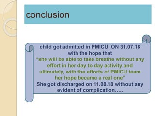 conclusion
child got admitted in PMICU ON 31.07.18
with the hope that
“she will be able to take breathe without any
effort in her day to day activity and
ultimately, with the efforts of PMICU team
her hope became a real one”
She got discharged on 11.08.18 without any
evident of complication…..
 