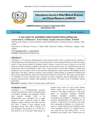 Arjun Kumar et al / Int. J. of Allied Med. Sci. and Clin. Research Vol-3(2) 2015 [70-73]
70
IJAMSCR |Volume 3 | Issue 2 | April-June- 2015
www.ijamscr.com
Case report Medical research
A case report on Amlodipine induced pedal edema-pitting type
A Arjun Kumar1
, R Siddarama*2
, M Javeed Baig2
, Gangula Amareswara Reddy2
, R Rohith2
1
MD Associate Professor, General Medicine, Rajiv Gandhi Institute of Medical Sciences, Kadapa, India,
516003
2
Department of Pharmacy Practice, P Rami Reddy Memorial College of Pharmacy, Kadapa, India,
516003
*Corresponding author: A Arjun Kumar
E-mail id: siddaramapharmd22@gmail.com
ABSTRACT
Amlodipine is a 4th
generation dihydropyridine calcium channel blocker which is permitted for the treatment of
essential hypertension and angina pectoris. The main mechanism of calcium channel blockers are blocks the voltage
sensitive L-type calcium channels by binding to alpha-1 subunit, so prevent the entry of calcium in to the cells
finally no excitation-contraction coupling in the heart and vascular smooth muscles. It is absorbed slowly after oral
administration. But its bioavailability is high. It has a longer duration of action than nefidipine. It dilates both
peripheral as well as coronary vessels. It is an alternative anti-hypertensive drug for patients with Nefidipine induced
pedal edema. This drug is expected to produce a more incidence of pedal oedema, as compared to Nefidipine and
other calcium channel blockers, based on the limited data available from clinical trials. The common adverse effects
of Amlodipine are nausea, abdominal pain, vomiting, dry mouth, constipation, gingival hypertrophy, dizziness,
heartburn, photosensitivity, headache, light headedness and insomnia. We report a case of Amlodipine induced
pedal edema.
Keywords: Amlodipine, CCBs, CVA, pedal oedema, ADR analysis.
.
INTRODUCTION
Amlodipine is a 1,4-dihydropyridine derivative
Calcium channel blocker, which is structurally linked
to Felodipine, Nifedipine, and Nimodipine. Distinct
other presently available CCBs in the
dihydropyridine class, amlodipine have a longer
duration of action1
. Among the variety of ADRs,
peripheral oedema (swelling of the hands and Feet)
may inflict a change in drug treatment during
Amlodipine therapy. This ADR is establish to be
dose dependent, with incidence of 1.8 10.8% On a
dose between 2.5 to 10 mg, daily2
. Pedal edema, is a
frequent adverse effect of L-type calcium channel
blocker (CCB) and can sometime progress to
Anasarca3
. CCB usually well-known to cause pedal
edema are amlodipine, felodipine, diltiazem,
nifedipine, manidipine, isradipine, lacidipine,
lercanidipine and nisoldipine3,4
. Amlodipine is a 4 th
generation dihydropyridine CCB permitted for the
treatment of hypertension with efficacy and safety
that is comparable to nifidipine. It is a distinctive L-
type Ca 2+ channel blocker with an inhibitory action
on the sympathetic N-type Ca 2+ channels. It has a
slow onset but the long lasting action5
. It was
introduced in the market, with a claimed lead over
International Journal of Allied Medical Sciences
and Clinical Research (IJAMSCR)
 