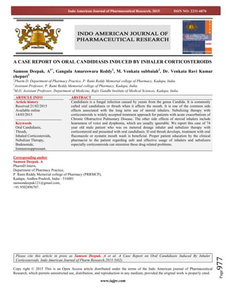 www.iajpr.com
Page977
Indo American Journal of Pharmaceutical Research, 2015 ISSN NO: 2231-6876
A CASE REPORT ON ORAL CANDIDIASIS INDUCED BY INHALER CORTICOSTEROIDS
Samson Deepak. A1*
, Gangula Amareswara Reddy1
, M. Venkata subbaiah2
, Dr. Venkata Ravi Kumar
chepuri3
1
Pharm D, Department of Pharmacy Practice, P. Rami Reddy Memorial college of Pharmacy, Kadapa, India.
2
Assistant Professor, P. Rami Reddy Memorial college of Pharmacy, Kadapa, India.
3
M.D, Assistant Professor, Department of Medicine, Rajiv Gandhi Institute of Medical Sciences, Kadapa, India.
Corresponding author
Samson Deepak. A
PharmD Intern,
Department of Pharmacy Practice,
P. Rami Reddy Memorial college of Pharmacy (PRRMCP),
Kadapa, Andhra Pradesh, India - 516001
samsondeepak121@gmail.com,
+91 9502896707.
Copy right © 2015 This is an Open Access article distributed under the terms of the Indo American journal of Pharmaceutical
Research, which permits unrestricted use, distribution, and reproduction in any medium, provided the original work is properly cited.
ARTICLE INFO ABSTRACT
Article history
Received 21/02/2015
Available online
14/03/2015
Keywords
Oral Candidiasis,
Thrush,
Inhaled Corticosteroids,
Nebulizer Therapy,
Budesonide,
Immunosuppressant.
Candidiasis is a fungal infection caused by yeasts from the genus Candida. It is commonly
called oral candidiasis or thrush when it affects the mouth. It is one of the common side
effects associated with the long term use of steroid inhalers. Nebulizing therapy with
corticosteroids is widely accepted treatment approach for patients with acute exacerbations of
Chronic Obstructive Pulmonary Disease. The other side effects of steroid inhalers include
hoarseness of voice and dysphonia, which are usually ignorable. We report this case of 74
year old male patient who was on metered dosage inhaler and nebulizer therapy with
corticosteroid and presented with oral candidiasis. If oral thrush develops, treatment with oral
fluconazole or nystatin mouth wash is beneficial. Proper patient education by the clinical
pharmacist to the patient regarding safe and effective usage of inhalers and nebulizers
especially corticosteroids can minimize these drug related problems.
Please cite this article in press as Samson Deepak. A et al. A Case Report on Oral Candidiasis Induced By Inhaler
Corticosteroids. Indo American Journal of Pharm Research.2015:5(02).
 