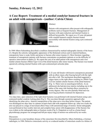 Sunday, February 12, 2012

A Case Report: Treatment of a medial condylar humeral fracture in
an adult with osteopetrosis - (author: Calvin Chien)
                                                     Abstract:

                                                     Patients with osteopetrosis often present with orthopaedic
                                                     problems such as frequent fractures. Management of
                                                     fractures with open reduction and internal fixation is
                                                     difficult but possible. We report on a 22 year old patient
                                                     with a medial humeral condyle fracture treated
                                                     successfully with internal fixation using a pre-contoured
                                                     plate.

                                                     Introduction:

In 1904 Albers-Schoenberg described a condition characterised by marked radiographic density of the bones
(1). Despite the sclerotic radiographic appearance of the thickened cortices and its material hardness,
osteopetrotic bone is weak, brittle and prone to fracture after minor trauma (1). Most literature regarding
treatment of osteopetrotic patients with fractures concentrates on paediatric patients or on the difficulty of
operative intervention in adults (2). We report the case of an adult patient with osteopetrosis and a low
medial column fracture (Milch Type I (1)) of the distal humerus after minor trauma. The fracture was treated
operatively utilising internal fixation with a pre-contoured peri-articular plate.

Case:

                                                     A 22 year old female with known osteopetrosis presented
                                                     with an elbow injury after bracing herself with the right
                                                     arm after a fall. The mechanism described suggested a
                                                     valgus injury to the right elbow resulting in a Milch Type
                                                     I (3) low medial column fracture of the distal humerus
                                                     (Fig. 1). There were no neurological deficits. As an
                                                     adolescent she had previous injuries including one to the
                                                     radius of the same side limiting elbow extension by
                                                     twenty degrees. She was also partially blind and was
                                                     receiving psychiatric treatment for depression.

Two days later, open reduction of the right distal humerus was performed with internal fixation using a pre-
contoured medial condylar locking plate (Fig 2). This was done through a posterior approach after
identifying the ulnar nerve. Anterior transposition of the ulnar nerve was done before closure. The patient
was discharged two days later in a plaster-of-paris back slab with outpatient follow-up. After two weeks the
arm was placed in a range of movement elbow brace with unrestricted range of motion. Serial radiographs
were performed at four-weekly intervals and complete bony union with disappearance of the fracture line
was evident on the radiographs taken at fourteen weeks (Fig 3). Outpatient as well as a home-based
physiotherapy program was arranged and full pre-injury range of motion was achieved by ten weeks.

Discussion:
Osteopetrosis is a rare hereditary disease of the osteoclasts first described by Albers-Schönberg, a German
radiologist, in 1904. Defective osteoclastic activity or a reduced number of osteoclasts results in a failure of
 