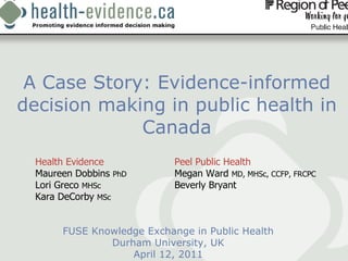 A Case Story: Evidence-informed decision making in public health in Canada FUSE Knowledge Exchange in Public Health Durham University, UK April 12, 2011 Health Evidence Peel Public Health  Maureen Dobbins  PhD Megan Ward  MD, MHSc, CCFP, FRCPC   Lori Greco  MHSc Beverly Bryant  Kara DeCorby  MSc 