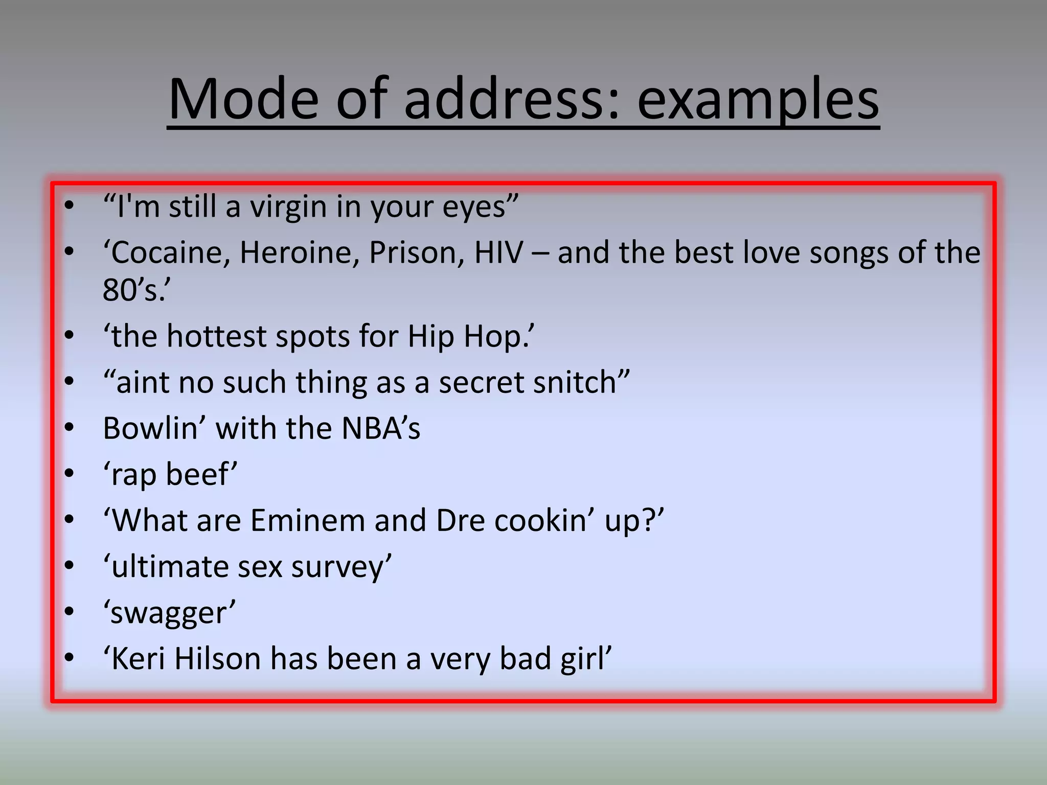 Mode of address: examples
• “I'm still a virgin in your eyes”
• ‘Cocaine, Heroine, Prison, HIV – and the best love songs of the
  80’s.’
• ‘the hottest spots for Hip Hop.’
• “aint no such thing as a secret snitch”
• Bowlin’ with the NBA’s
• ‘rap beef’
• ‘What are Eminem and Dre cookin’ up?’
• ‘ultimate sex survey’
• ‘swagger’
• ‘Keri Hilson has been a very bad girl’
 