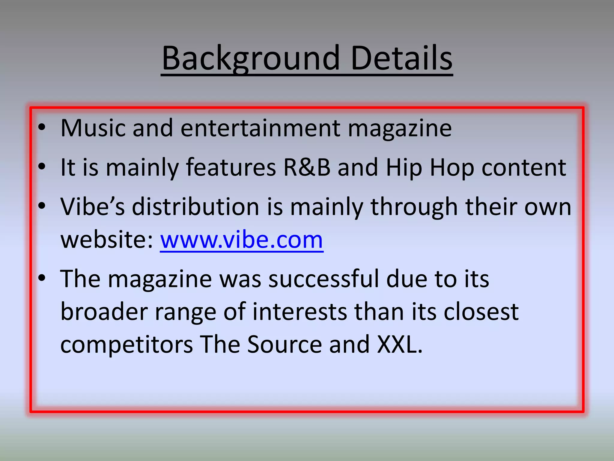 Background Details
• Music and entertainment magazine
• It is mainly features R&B and Hip Hop content
• Vibe’s distribution is mainly through their own
  website: www.vibe.com
• The magazine was successful due to its
  broader range of interests than its closest
  competitors The Source and XXL.
 