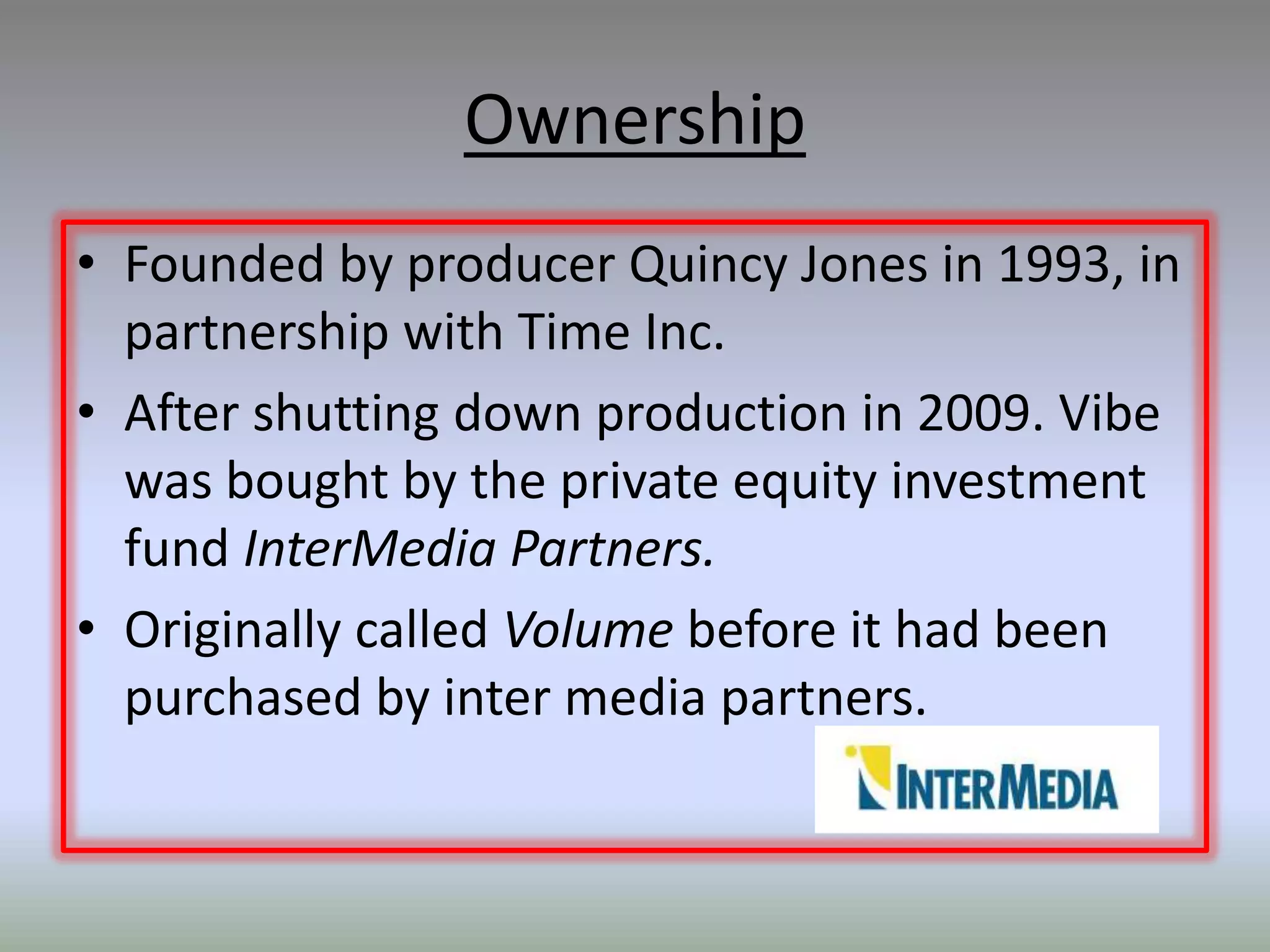 Ownership
• Founded by producer Quincy Jones in 1993, in
  partnership with Time Inc.
• After shutting down production in 2009. Vibe
  was bought by the private equity investment
  fund InterMedia Partners.
• Originally called Volume before it had been
  purchased by inter media partners.
 