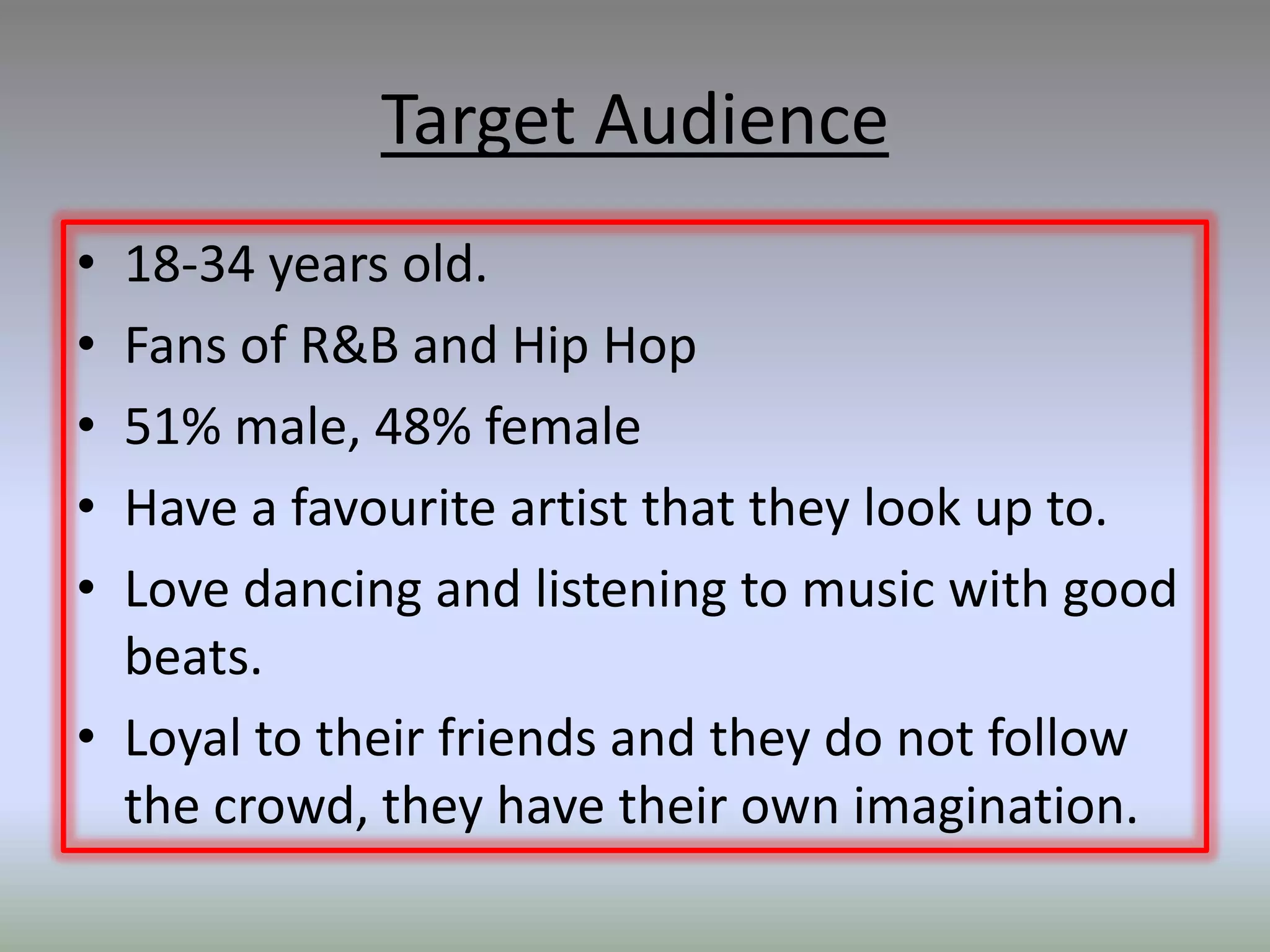 Target Audience
• 18-34 years old.
• Fans of R&B and Hip Hop
• 51% male, 48% female
• Have a favourite artist that they look up to.
• Love dancing and listening to music with good
  beats.
• Loyal to their friends and they do not follow
  the crowd, they have their own imagination.
 