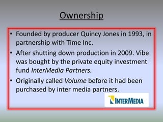 Ownership
• Founded by producer Quincy Jones in 1993, in
  partnership with Time Inc.
• After shutting down production in 2009. Vibe
  was bought by the private equity investment
  fund InterMedia Partners.
• Originally called Volume before it had been
  purchased by inter media partners.
 