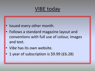 VIBE today

• Issued every other month.
• Follows a standard magazine layout and
  conventions with full use of colour, images
  and text.
• Vibe has its own website.
• 1 year of subscription is $9.99 (£6.28)
 