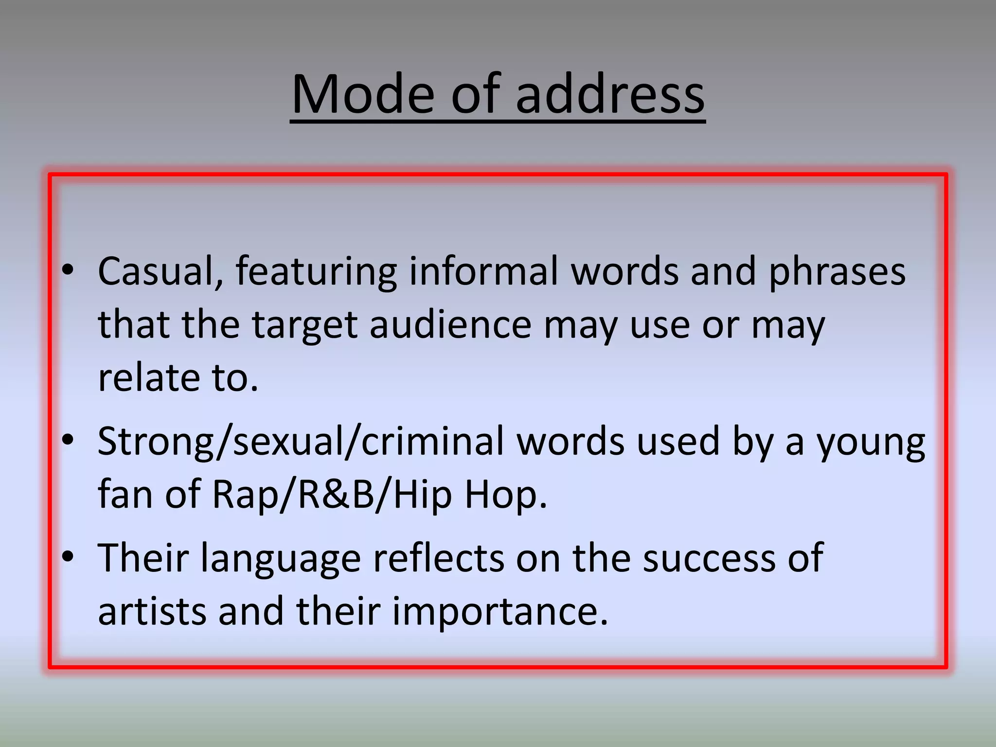 Mode of address

• Casual, featuring informal words and phrases
  that the target audience may use or may
  relate to.
• Strong/sexual/criminal words used by a young
  fan of Rap/R&B/Hip Hop.
• Their language reflects on the success of
  artists and their importance.
 