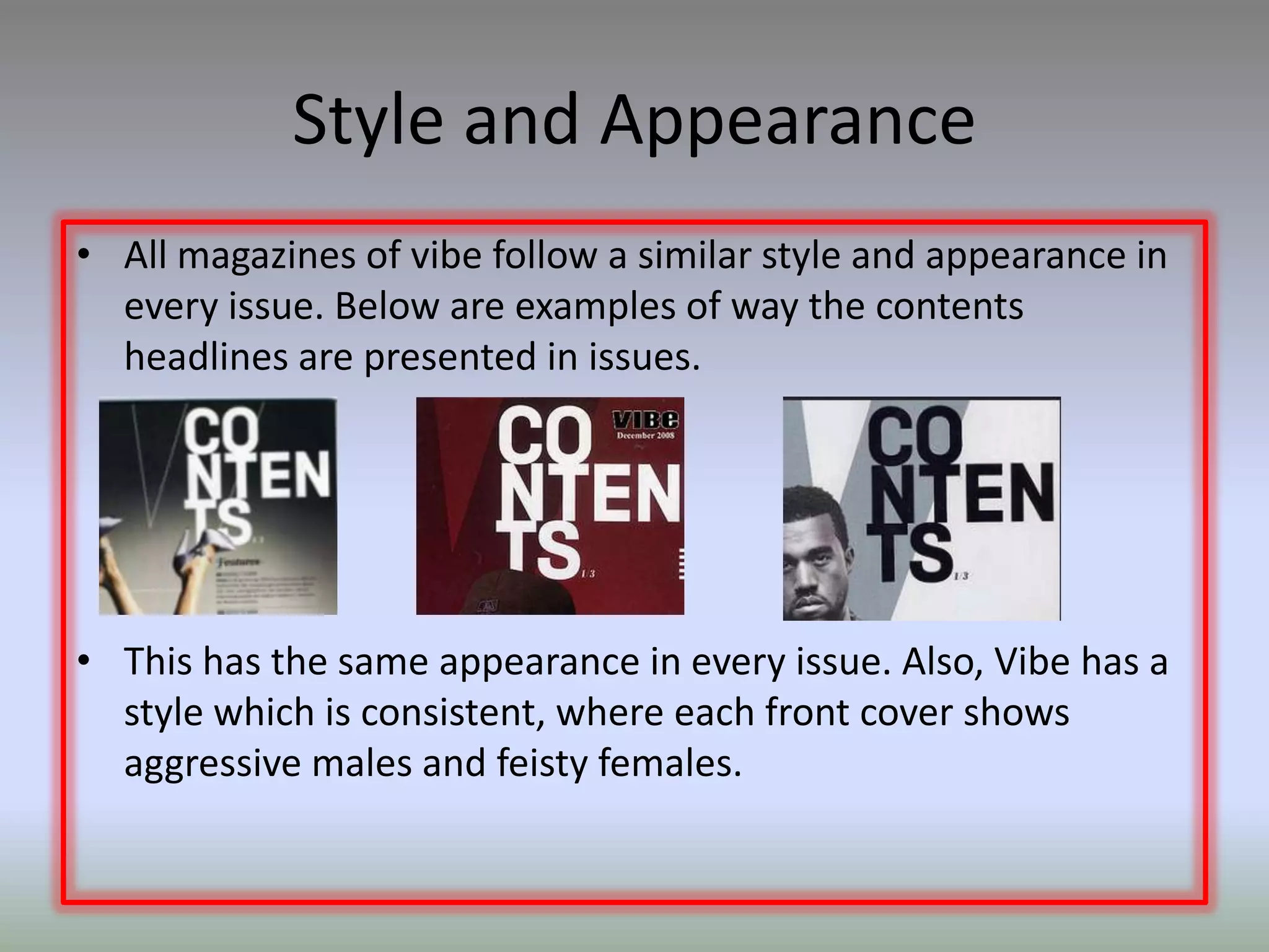 Style and Appearance
• All magazines of vibe follow a similar style and appearance in
  every issue. Below are examples of way the contents
  headlines are presented in issues.




• This has the same appearance in every issue. Also, Vibe has a
  style which is consistent, where each front cover shows
  aggressive males and feisty females.
 