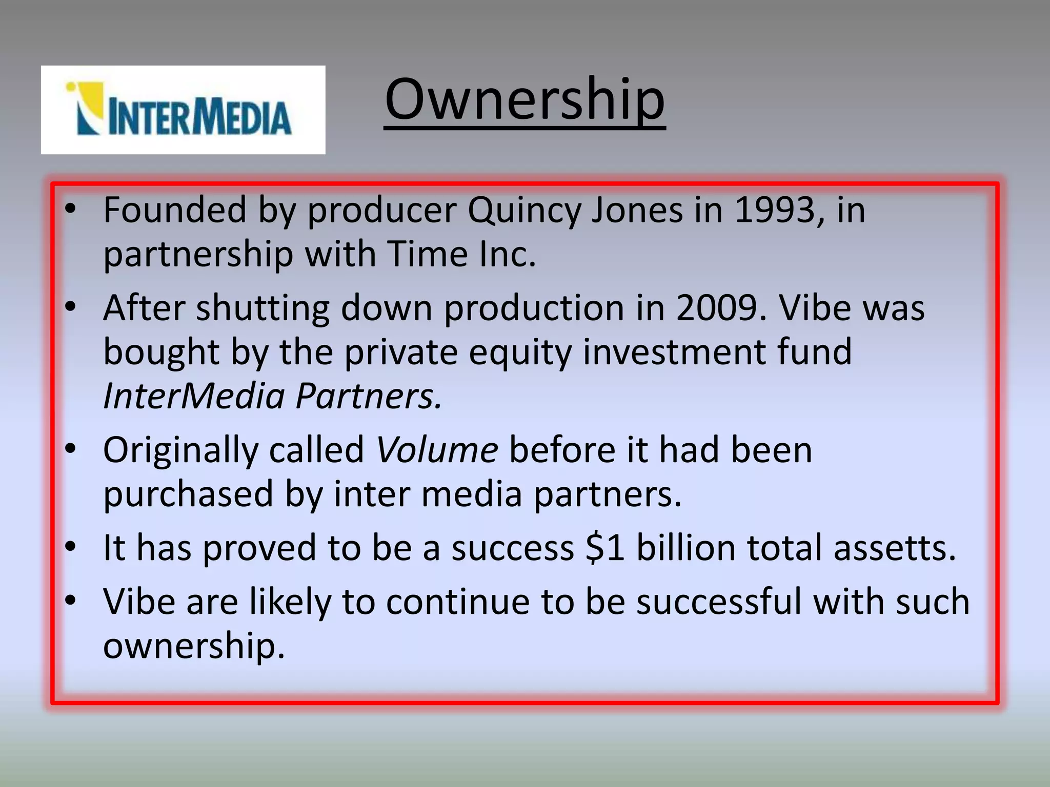 Ownership
• Founded by producer Quincy Jones in 1993, in
  partnership with Time Inc.
• After shutting down production in 2009. Vibe was
  bought by the private equity investment fund
  InterMedia Partners.
• Originally called Volume before it had been
  purchased by inter media partners.
• It has proved to be a success $1 billion total assetts.
• Vibe are likely to continue to be successful with such
  ownership.
 