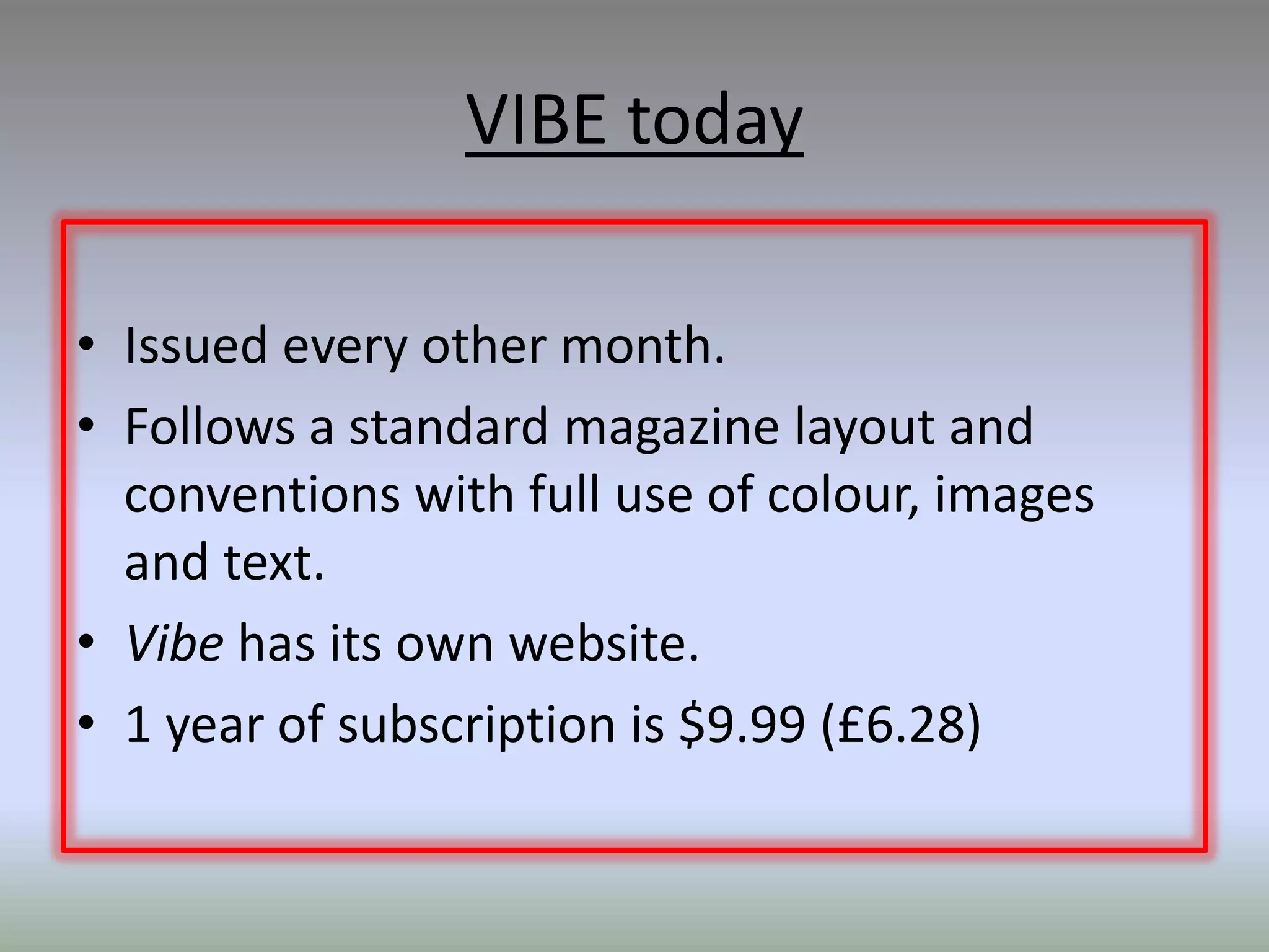 VIBE today

• Issued every other month.
• Follows a standard magazine layout and
  conventions with full use of colour, images
  and text.
• Vibe has its own website.
• 1 year of subscription is $9.99 (£6.28)
 