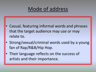 Mode of address

• Casual, featuring informal words and phrases
  that the target audience may use or may
  relate to.
• Strong/sexual/criminal words used by a young
  fan of Rap/R&B/Hip Hop.
• Their language reflects on the success of
  artists and their importance.
 