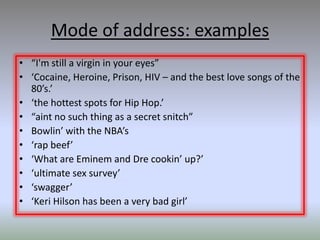 Mode of address: examples
• “I'm still a virgin in your eyes”
• ‘Cocaine, Heroine, Prison, HIV – and the best love songs of the
  80’s.’
• ‘the hottest spots for Hip Hop.’
• “aint no such thing as a secret snitch”
• Bowlin’ with the NBA’s
• ‘rap beef’
• ‘What are Eminem and Dre cookin’ up?’
• ‘ultimate sex survey’
• ‘swagger’
• ‘Keri Hilson has been a very bad girl’
 