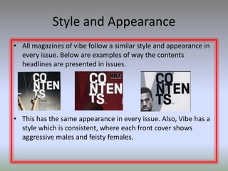Style and Appearance
• All magazines of vibe follow a similar style and appearance in
  every issue. Below are examples of way the contents
  headlines are presented in issues.




• This has the same appearance in every issue. Also, Vibe has a
  style which is consistent, where each front cover shows
  aggressive males and feisty females.
 