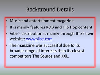 Background Details
• Music and entertainment magazine
• It is mainly features R&B and Hip Hop content
• Vibe’s distribution is mainly through their own
  website: www.vibe.com
• The magazine was successful due to its
  broader range of interests than its closest
  competitors The Source and XXL.
 