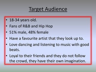 Target Audience
• 18-34 years old.
• Fans of R&B and Hip Hop
• 51% male, 48% female
• Have a favourite artist that they look up to.
• Love dancing and listening to music with good
  beats.
• Loyal to their friends and they do not follow
  the crowd, they have their own imagination.
 