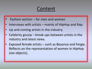 Content
• Fashion section – for men and women
• Interviews with artists – mainly of HipHop and Rap.
• Up and coming artists in the industry.
• Celebrity gossip – break-ups between artists in the
  industry and latest news.
• Exposed female artists – such as Beyonce and Fergie.
  Reflects on the representation of women in HipHop
  (sex objects).
 